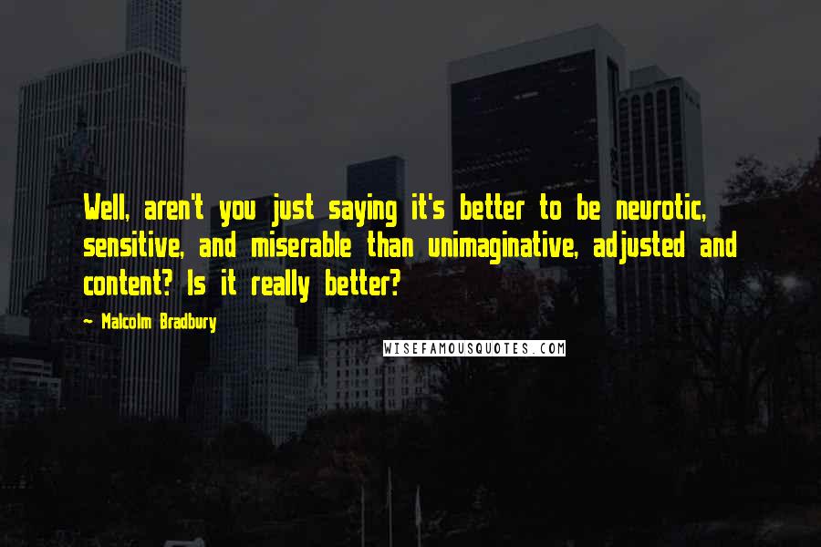 Malcolm Bradbury Quotes: Well, aren't you just saying it's better to be neurotic, sensitive, and miserable than unimaginative, adjusted and content? Is it really better?