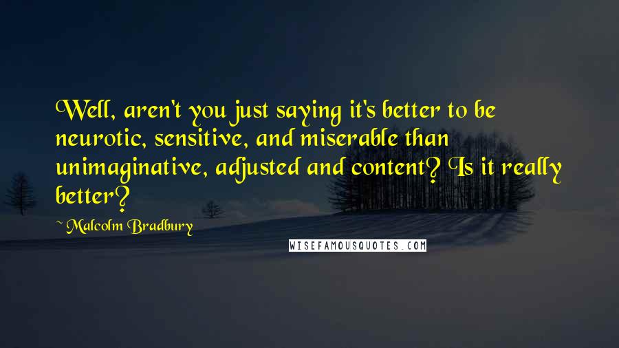 Malcolm Bradbury Quotes: Well, aren't you just saying it's better to be neurotic, sensitive, and miserable than unimaginative, adjusted and content? Is it really better?