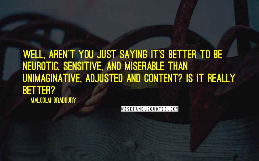 Malcolm Bradbury Quotes: Well, aren't you just saying it's better to be neurotic, sensitive, and miserable than unimaginative, adjusted and content? Is it really better?