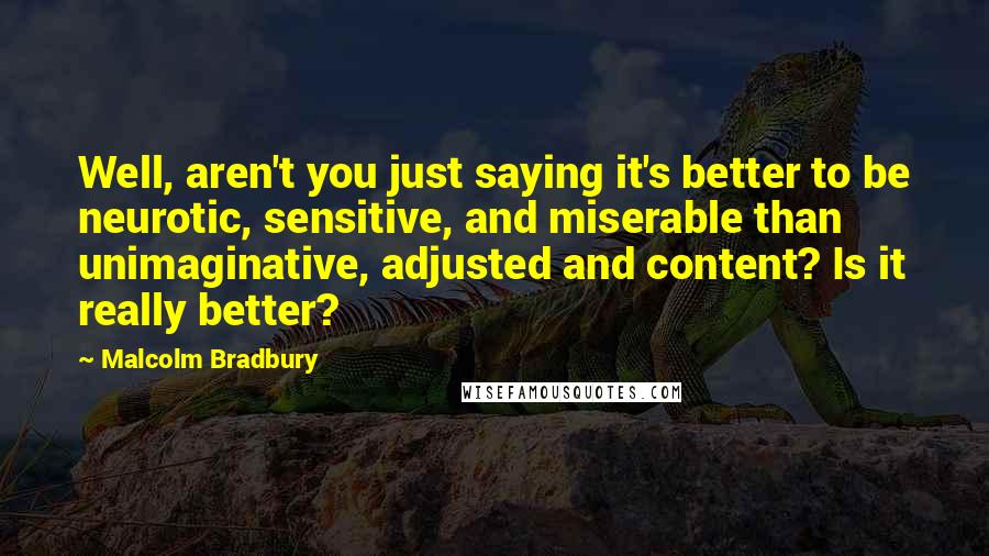 Malcolm Bradbury Quotes: Well, aren't you just saying it's better to be neurotic, sensitive, and miserable than unimaginative, adjusted and content? Is it really better?