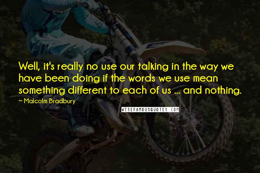 Malcolm Bradbury Quotes: Well, it's really no use our talking in the way we have been doing if the words we use mean something different to each of us ... and nothing.