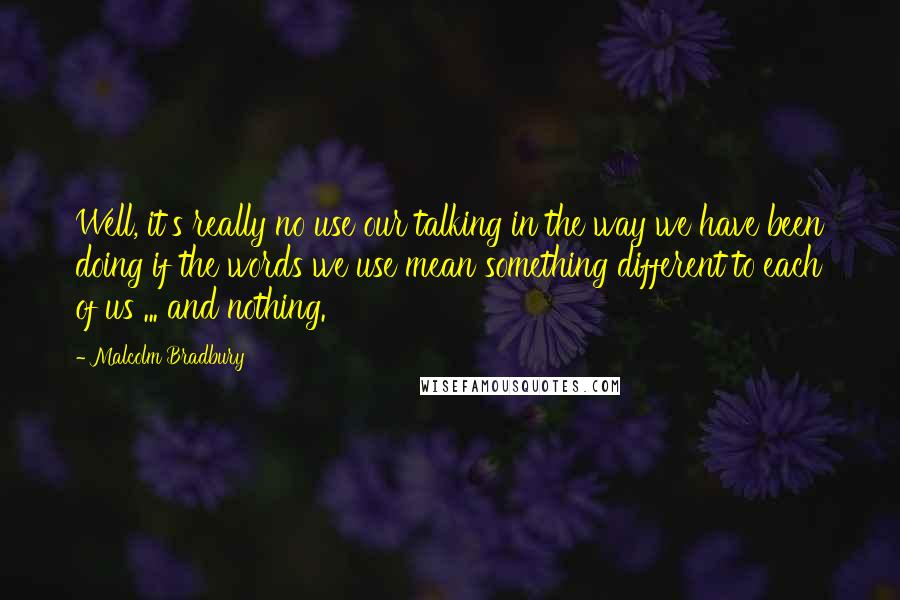 Malcolm Bradbury Quotes: Well, it's really no use our talking in the way we have been doing if the words we use mean something different to each of us ... and nothing.