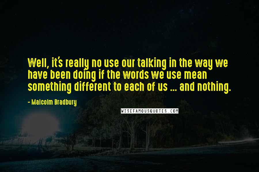 Malcolm Bradbury Quotes: Well, it's really no use our talking in the way we have been doing if the words we use mean something different to each of us ... and nothing.