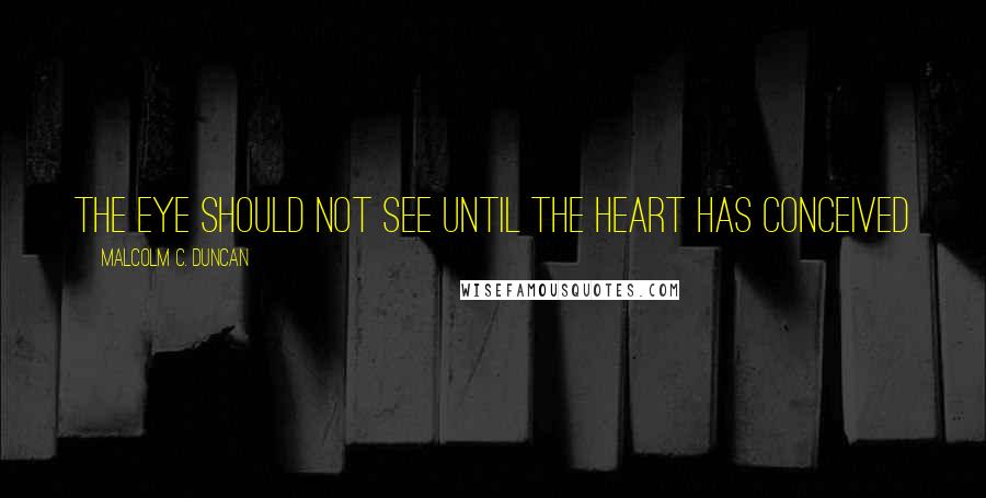 Malcolm C. Duncan Quotes: the eye should not see until the heart has conceived