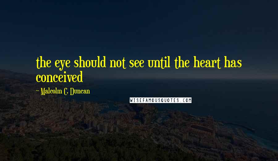 Malcolm C. Duncan Quotes: the eye should not see until the heart has conceived