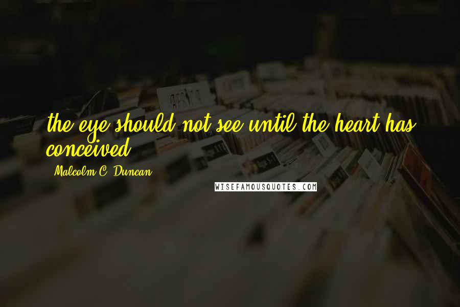 Malcolm C. Duncan Quotes: the eye should not see until the heart has conceived