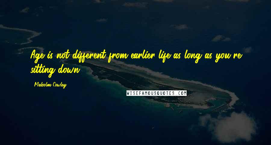 Malcolm Cowley Quotes: Age is not different from earlier life as long as you're sitting down.