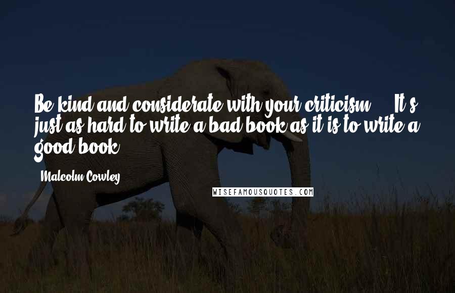 Malcolm Cowley Quotes: Be kind and considerate with your criticism ... It's just as hard to write a bad book as it is to write a good book.