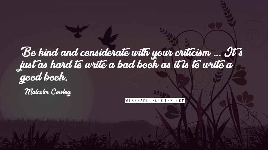 Malcolm Cowley Quotes: Be kind and considerate with your criticism ... It's just as hard to write a bad book as it is to write a good book.