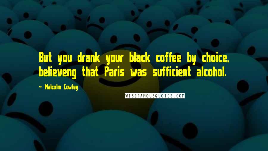 Malcolm Cowley Quotes: But you drank your black coffee by choice, believeng that Paris was sufficient alcohol.