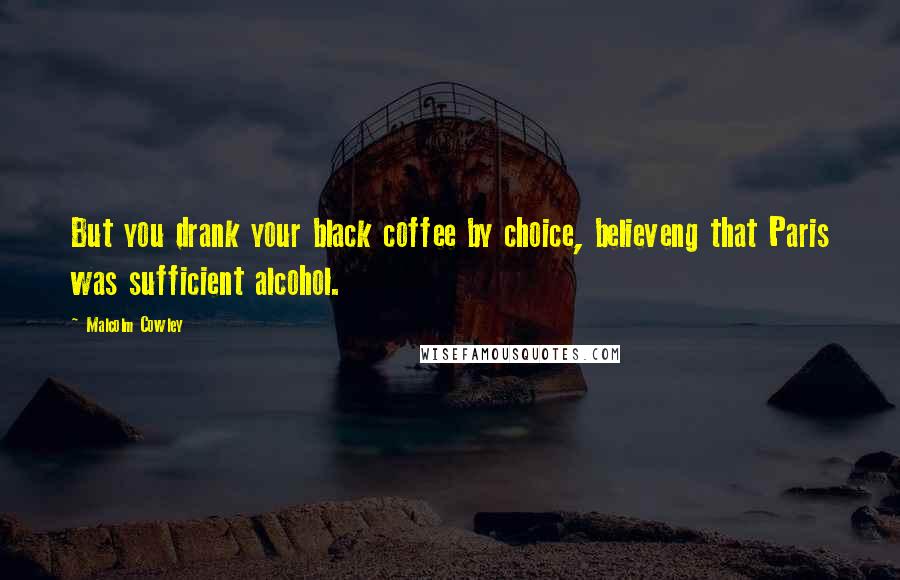 Malcolm Cowley Quotes: But you drank your black coffee by choice, believeng that Paris was sufficient alcohol.