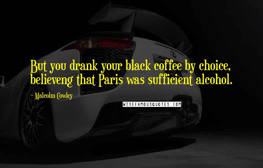 Malcolm Cowley Quotes: But you drank your black coffee by choice, believeng that Paris was sufficient alcohol.