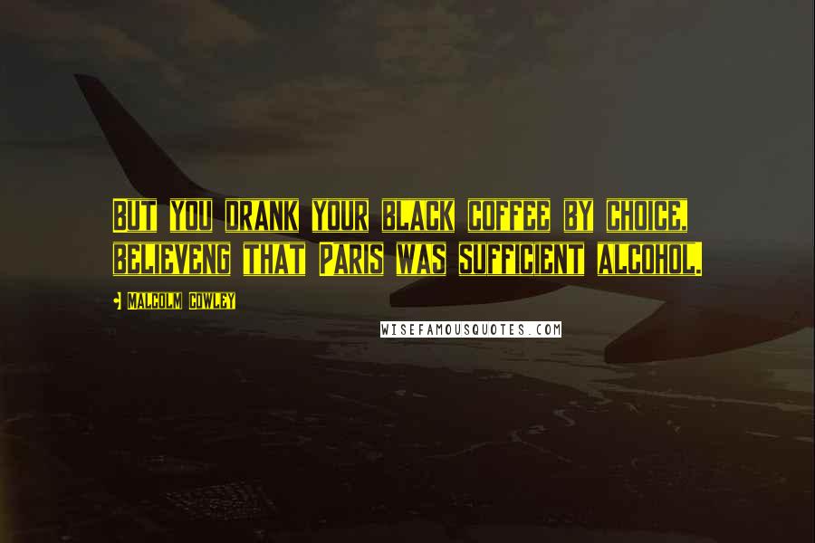 Malcolm Cowley Quotes: But you drank your black coffee by choice, believeng that Paris was sufficient alcohol.