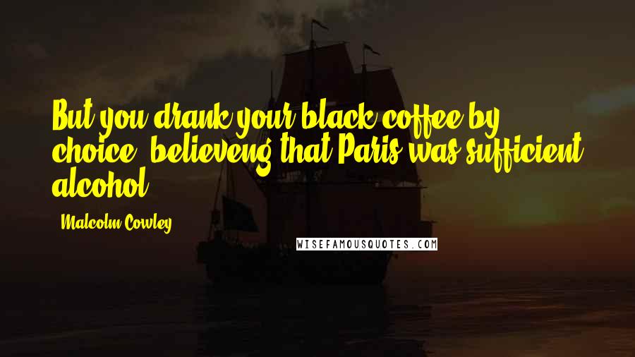 Malcolm Cowley Quotes: But you drank your black coffee by choice, believeng that Paris was sufficient alcohol.