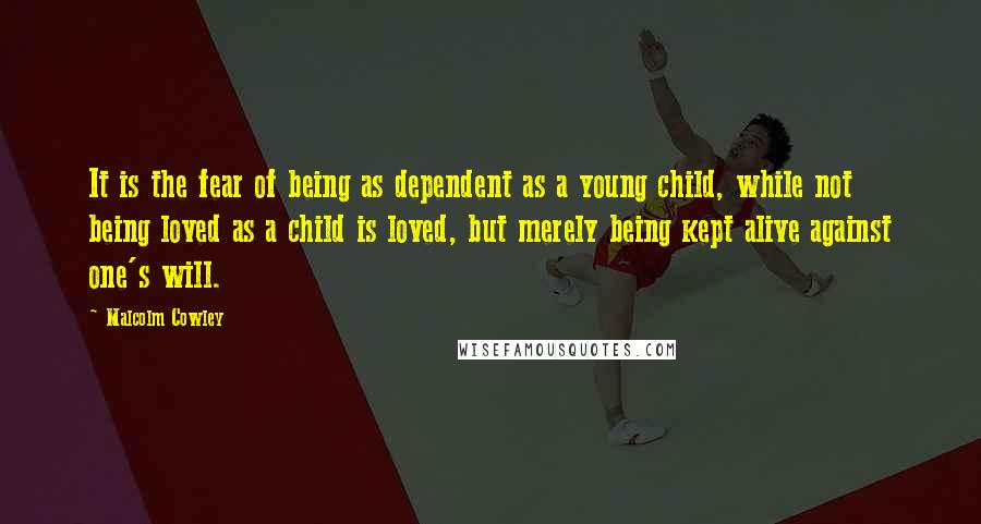 Malcolm Cowley Quotes: It is the fear of being as dependent as a young child, while not being loved as a child is loved, but merely being kept alive against one's will.