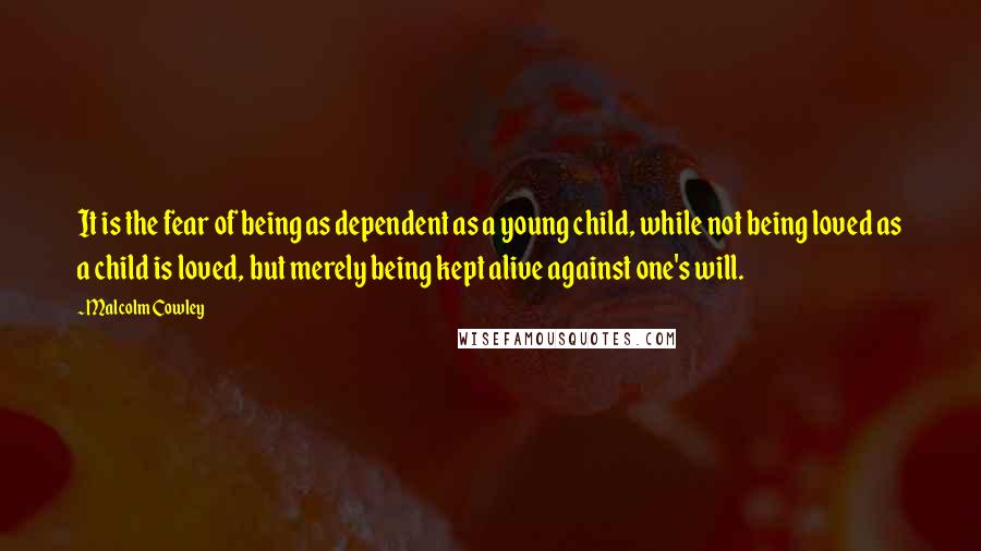 Malcolm Cowley Quotes: It is the fear of being as dependent as a young child, while not being loved as a child is loved, but merely being kept alive against one's will.