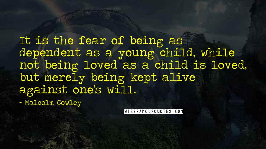 Malcolm Cowley Quotes: It is the fear of being as dependent as a young child, while not being loved as a child is loved, but merely being kept alive against one's will.