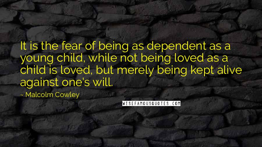 Malcolm Cowley Quotes: It is the fear of being as dependent as a young child, while not being loved as a child is loved, but merely being kept alive against one's will.