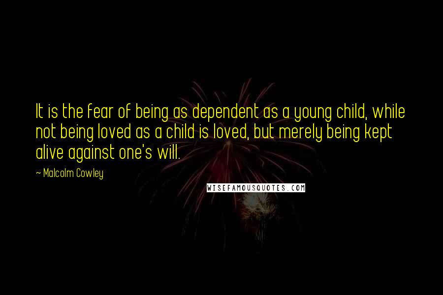 Malcolm Cowley Quotes: It is the fear of being as dependent as a young child, while not being loved as a child is loved, but merely being kept alive against one's will.