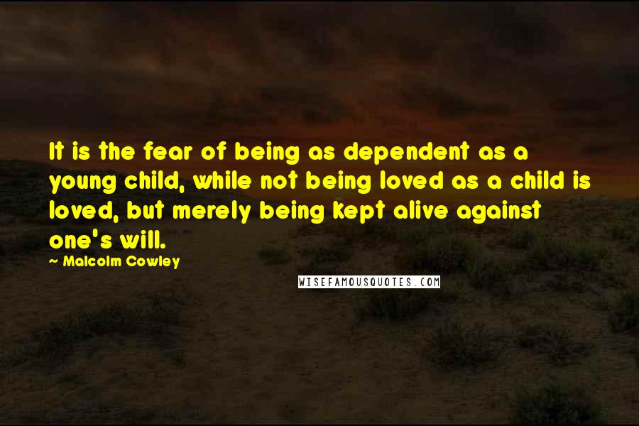 Malcolm Cowley Quotes: It is the fear of being as dependent as a young child, while not being loved as a child is loved, but merely being kept alive against one's will.