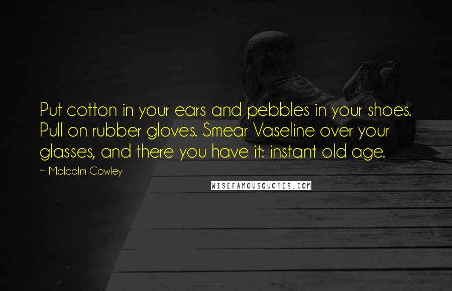 Malcolm Cowley Quotes: Put cotton in your ears and pebbles in your shoes. Pull on rubber gloves. Smear Vaseline over your glasses, and there you have it: instant old age.