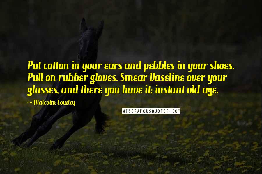 Malcolm Cowley Quotes: Put cotton in your ears and pebbles in your shoes. Pull on rubber gloves. Smear Vaseline over your glasses, and there you have it: instant old age.