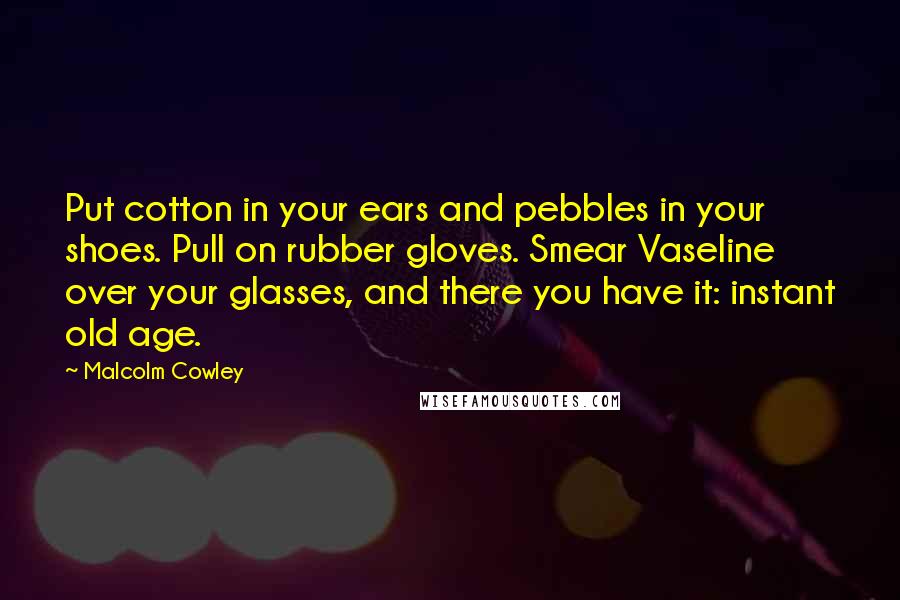 Malcolm Cowley Quotes: Put cotton in your ears and pebbles in your shoes. Pull on rubber gloves. Smear Vaseline over your glasses, and there you have it: instant old age.