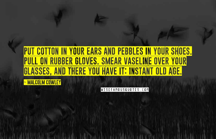 Malcolm Cowley Quotes: Put cotton in your ears and pebbles in your shoes. Pull on rubber gloves. Smear Vaseline over your glasses, and there you have it: instant old age.