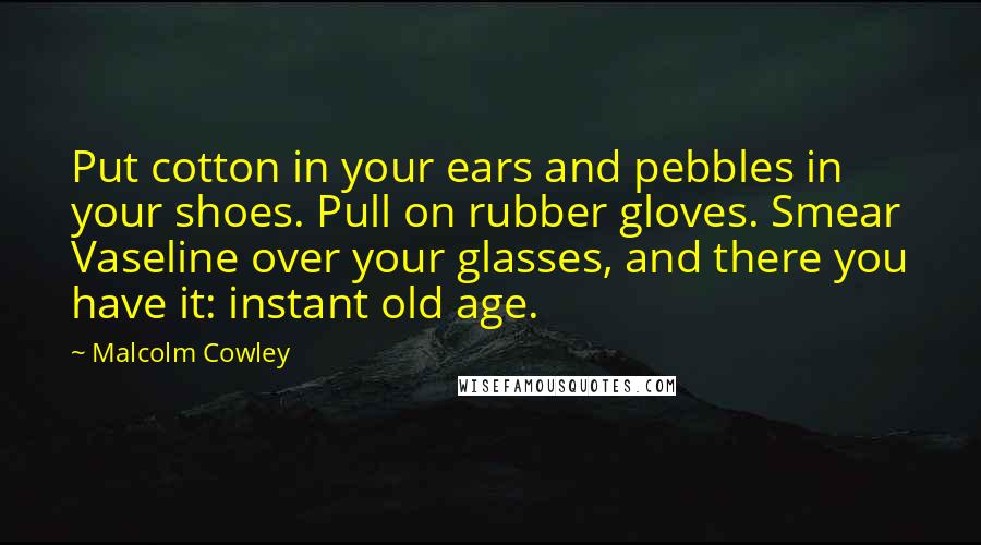 Malcolm Cowley Quotes: Put cotton in your ears and pebbles in your shoes. Pull on rubber gloves. Smear Vaseline over your glasses, and there you have it: instant old age.