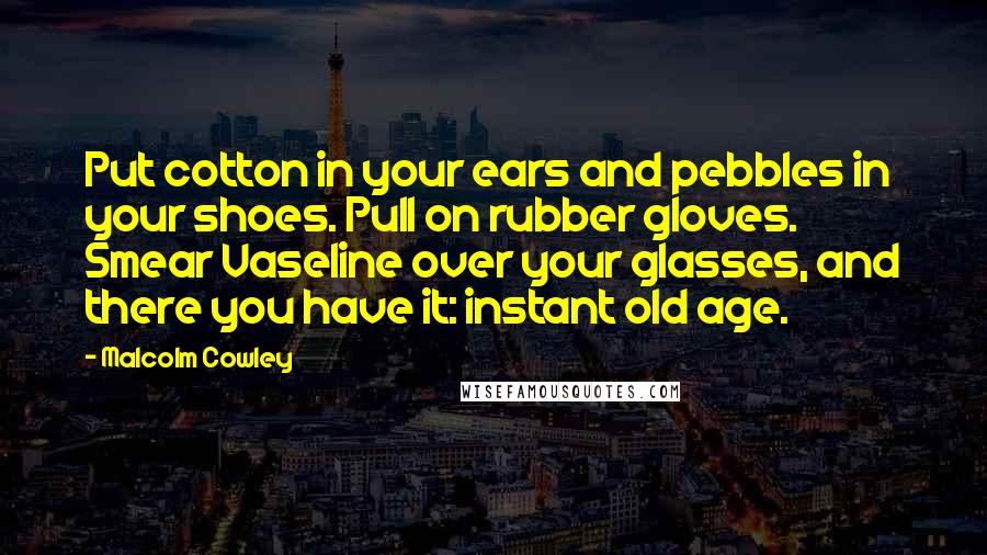 Malcolm Cowley Quotes: Put cotton in your ears and pebbles in your shoes. Pull on rubber gloves. Smear Vaseline over your glasses, and there you have it: instant old age.