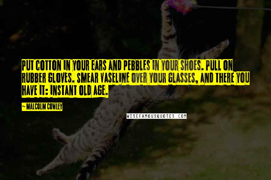 Malcolm Cowley Quotes: Put cotton in your ears and pebbles in your shoes. Pull on rubber gloves. Smear Vaseline over your glasses, and there you have it: instant old age.