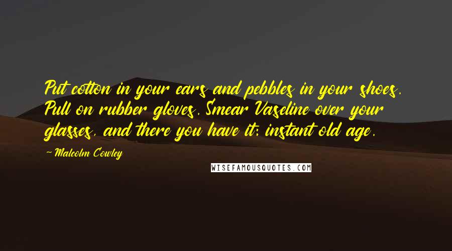 Malcolm Cowley Quotes: Put cotton in your ears and pebbles in your shoes. Pull on rubber gloves. Smear Vaseline over your glasses, and there you have it: instant old age.