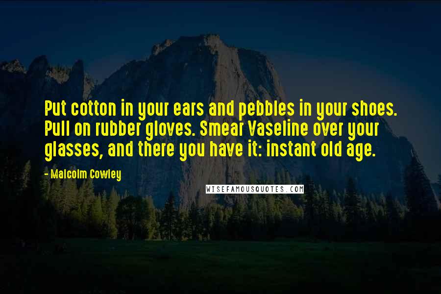 Malcolm Cowley Quotes: Put cotton in your ears and pebbles in your shoes. Pull on rubber gloves. Smear Vaseline over your glasses, and there you have it: instant old age.