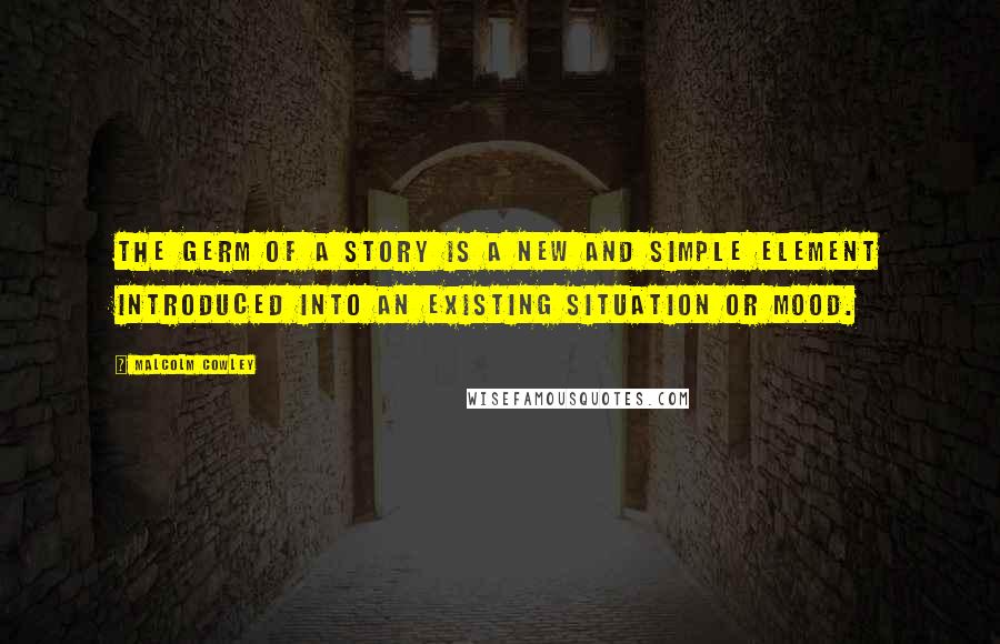 Malcolm Cowley Quotes: The germ of a story is a new and simple element introduced into an existing situation or mood.