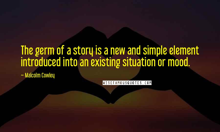 Malcolm Cowley Quotes: The germ of a story is a new and simple element introduced into an existing situation or mood.