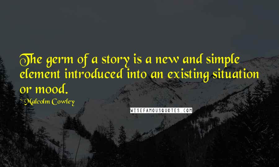 Malcolm Cowley Quotes: The germ of a story is a new and simple element introduced into an existing situation or mood.