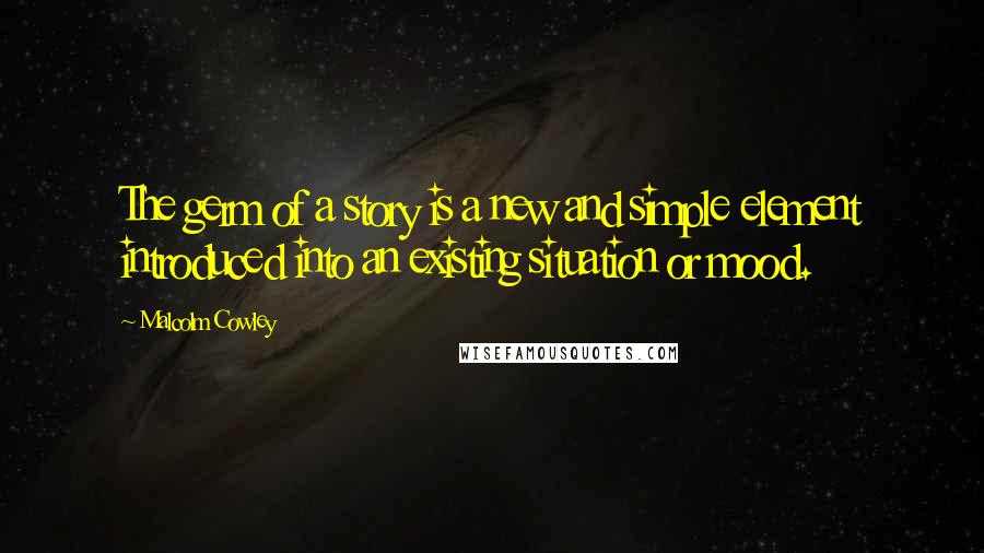 Malcolm Cowley Quotes: The germ of a story is a new and simple element introduced into an existing situation or mood.