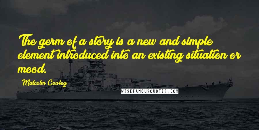 Malcolm Cowley Quotes: The germ of a story is a new and simple element introduced into an existing situation or mood.