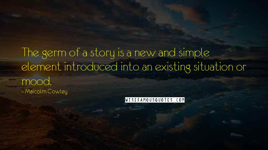 Malcolm Cowley Quotes: The germ of a story is a new and simple element introduced into an existing situation or mood.