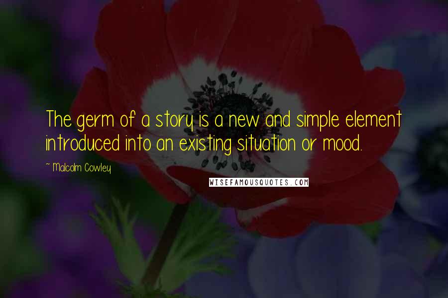 Malcolm Cowley Quotes: The germ of a story is a new and simple element introduced into an existing situation or mood.