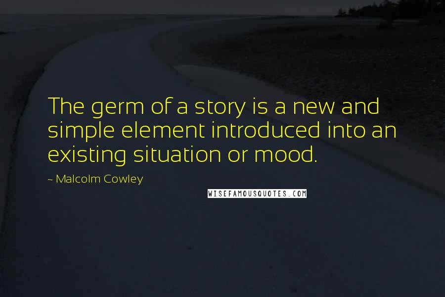 Malcolm Cowley Quotes: The germ of a story is a new and simple element introduced into an existing situation or mood.