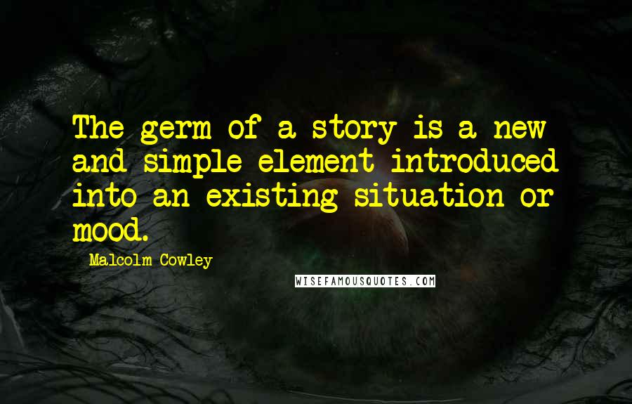 Malcolm Cowley Quotes: The germ of a story is a new and simple element introduced into an existing situation or mood.