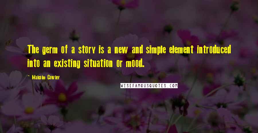 Malcolm Cowley Quotes: The germ of a story is a new and simple element introduced into an existing situation or mood.