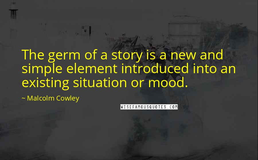 Malcolm Cowley Quotes: The germ of a story is a new and simple element introduced into an existing situation or mood.