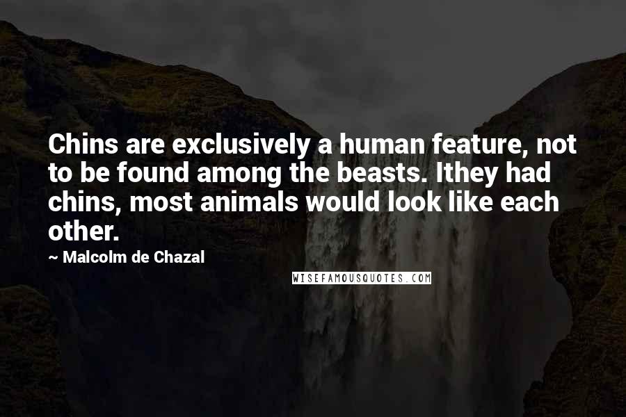 Malcolm De Chazal Quotes: Chins are exclusively a human feature, not to be found among the beasts. Ithey had chins, most animals would look like each other.