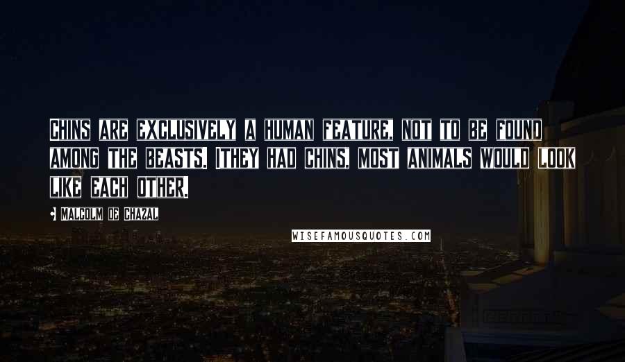 Malcolm De Chazal Quotes: Chins are exclusively a human feature, not to be found among the beasts. Ithey had chins, most animals would look like each other.