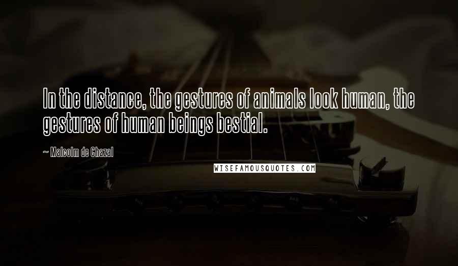 Malcolm De Chazal Quotes: In the distance, the gestures of animals look human, the gestures of human beings bestial.