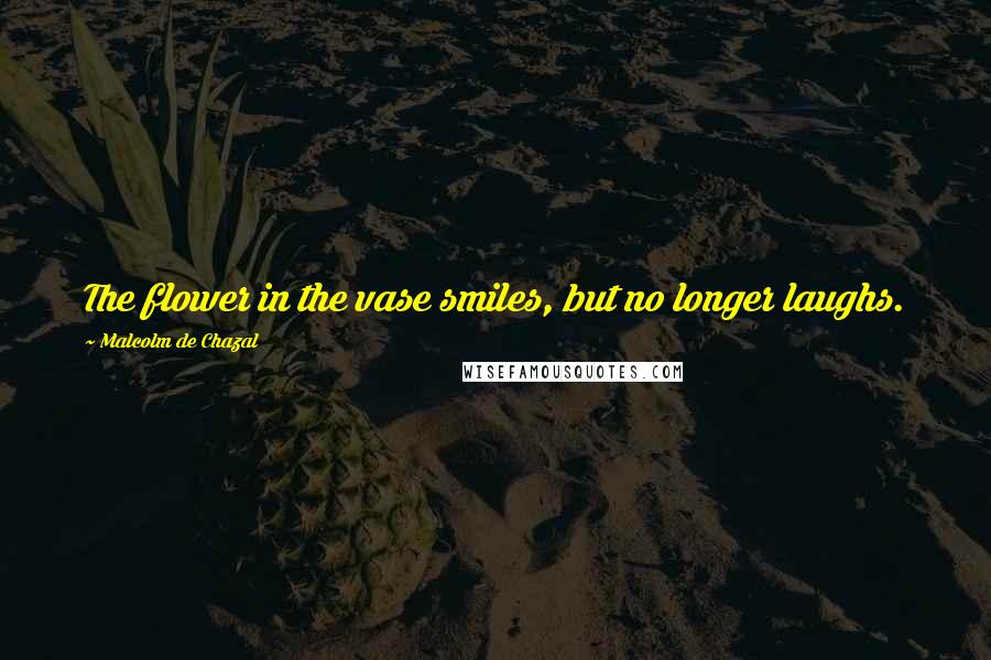 Malcolm De Chazal Quotes: The flower in the vase smiles, but no longer laughs.