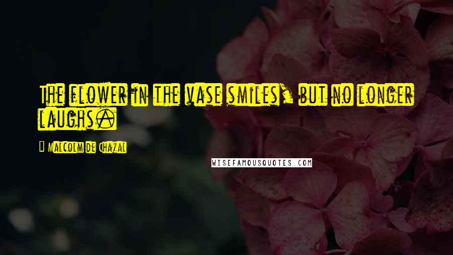 Malcolm De Chazal Quotes: The flower in the vase smiles, but no longer laughs.