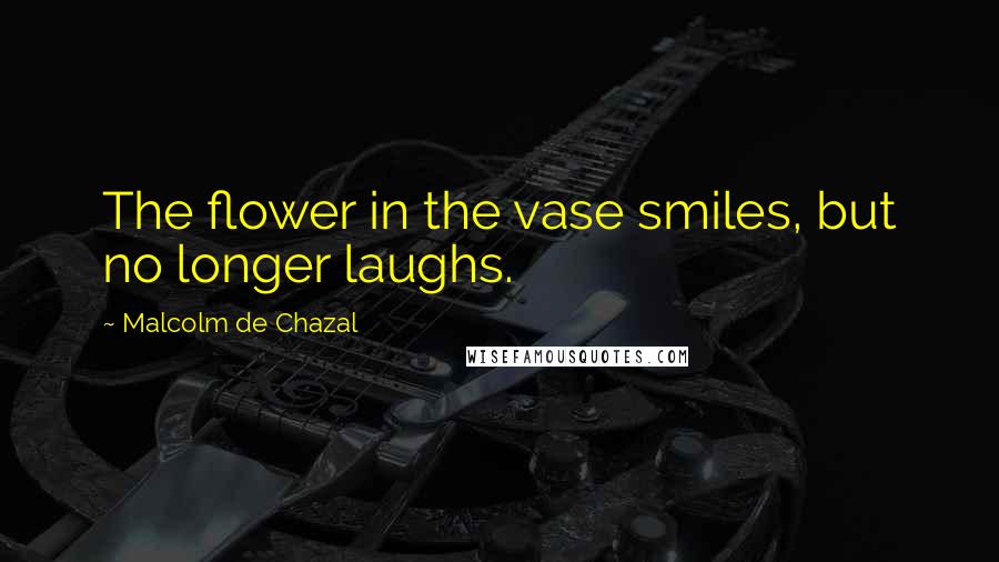 Malcolm De Chazal Quotes: The flower in the vase smiles, but no longer laughs.